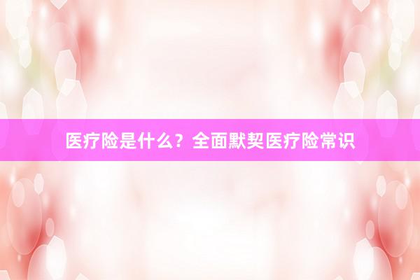 医疗险是什么？全面默契医疗险常识